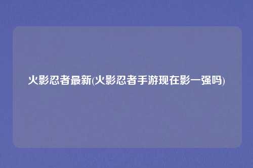 火影忍者最新(火影忍者手游现在影一强吗)