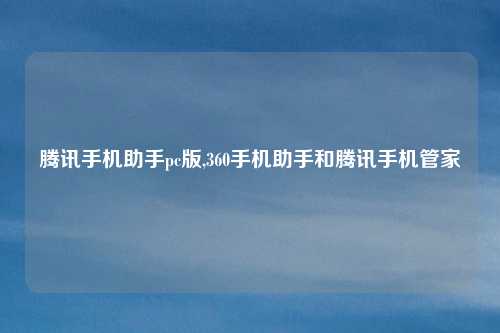 腾讯手机助手pc版,360手机助手和腾讯手机管家