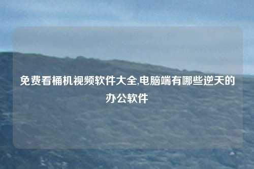 免费看桶机视频软件大全,电脑端有哪些逆天的办公软件