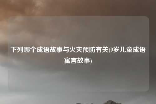 下列哪个成语故事与火灾预防有关(9岁儿童成语寓言故事)
