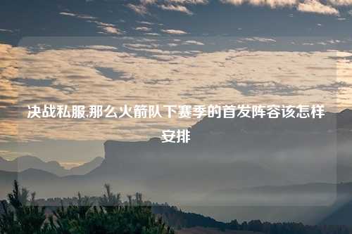 决战私服,那么火箭队下赛季的首发阵容该怎样安排