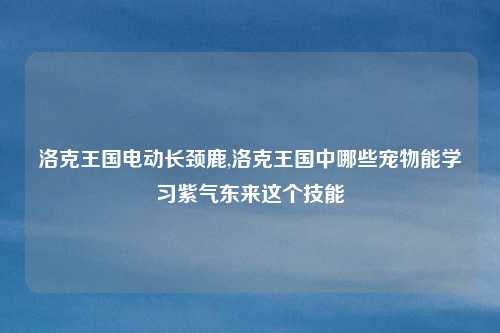 洛克王国电动长颈鹿,洛克王国中哪些宠物能学习紫气东来这个技能