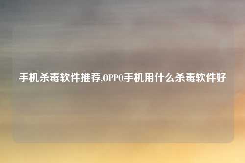 手机杀毒软件推荐,OPPO手机用什么杀毒软件好
