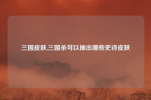 三国皮肤,三国杀可以抽出哪些史诗皮肤