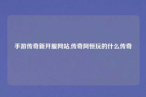 手游传奇新开服网站,传奇阿恒玩的什么传奇