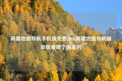 高德地图导航手机版免费2023,高德地图导航最新版是哪个国家的