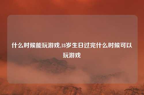 什么时候能玩游戏,18岁生日过完什么时候可以玩游戏