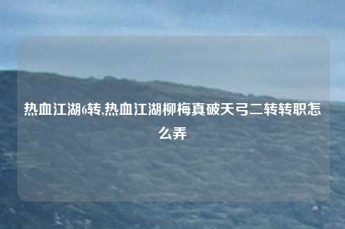 热血江湖6转,热血江湖柳梅真破天弓二转转职怎么弄