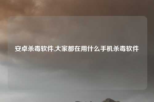 安卓杀毒软件,大家都在用什么手机杀毒软件