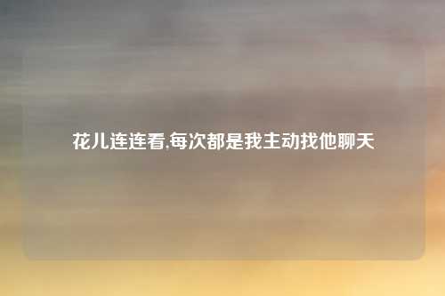 花儿连连看,每次都是我主动找他聊天