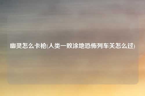 幽灵怎么卡枪(人类一败涂地恐怖列车关怎么过)