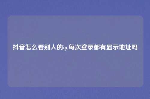 抖音怎么看别人的ip,每次登录都有显示地址吗