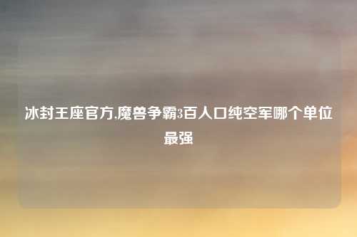 冰封王座官方,魔兽争霸3百人口纯空军哪个单位最强