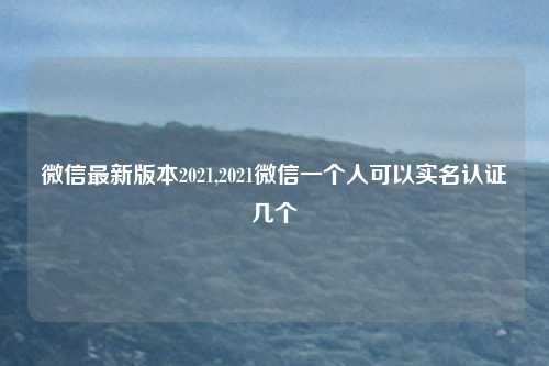 微信最新版本2021,2021微信一个人可以实名认证几个