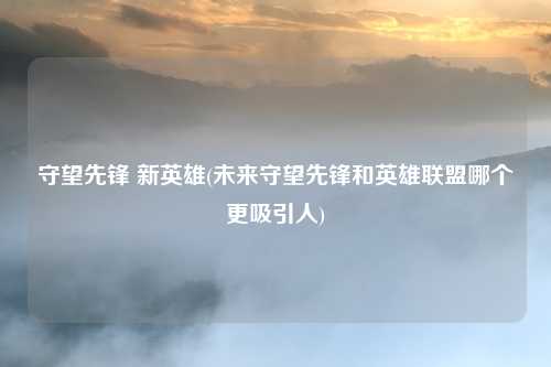 守望先锋 新英雄(未来守望先锋和英雄联盟哪个更吸引人)