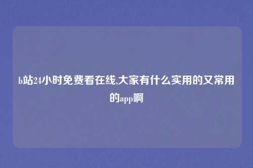 b站24小时免费看在线,大家有什么实用的又常用的app啊