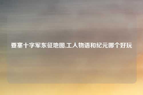 要塞十字军东征地图,工人物语和纪元哪个好玩