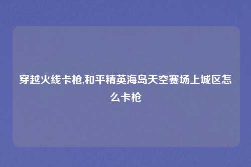 穿越火线卡枪,和平精英海岛天空赛场上城区怎么卡枪