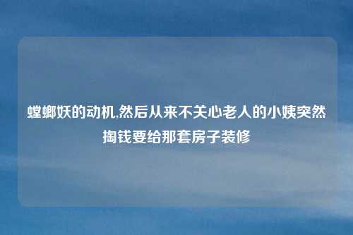 螳螂妖的动机,然后从来不关心老人的小姨突然掏钱要给那套房子装修