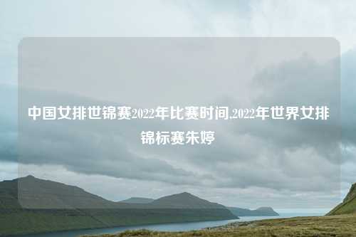 中国女排世锦赛2022年比赛时间,2022年世界女排锦标赛朱婷