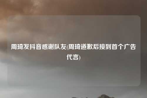周琦发抖音感谢队友(周琦道歉后接到首个广告代言)