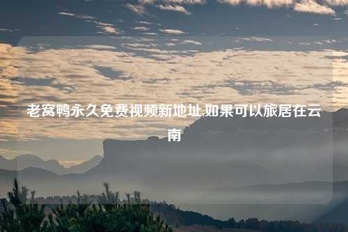 老窝鸭永久免费视频新地址,如果可以旅居在云南