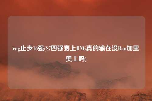 rng止步16强(S7四强赛上RNG真的输在没Ban加里奥上吗)