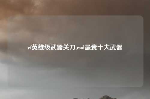 cf英雄级武器关刀,csol最贵十大武器