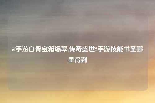 cf手游白骨宝箱爆率,传奇盛世2手游技能书圣哪里得到