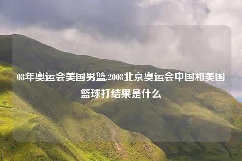 08年奥运会美国男篮,2008北京奥运会中国和美国篮球打结果是什么
