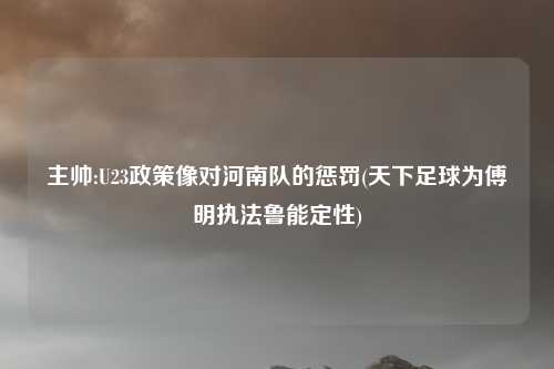 主帅:U23政策像对河南队的惩罚(天下足球为傅明执法鲁能定性)
