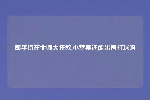 郎平将在北师大任教,小苹果还能出国打球吗