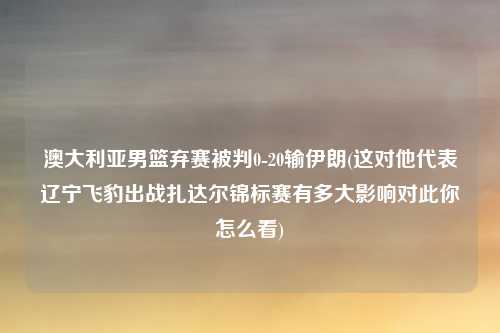 澳大利亚男篮弃赛被判0-20输伊朗(这对他代表辽宁飞豹出战扎达尔锦标赛有多大影响对此你怎么看)