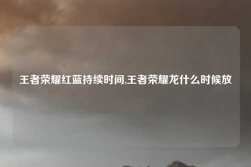 王者荣耀红蓝持续时间,王者荣耀龙什么时候放