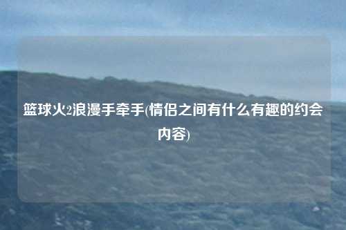 篮球火2浪漫手牵手(情侣之间有什么有趣的约会内容)