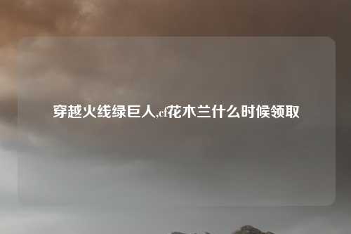 穿越火线绿巨人,cf花木兰什么时候领取