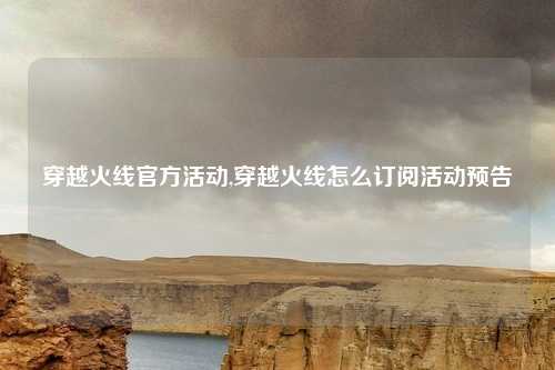 穿越火线官方活动,穿越火线怎么订阅活动预告