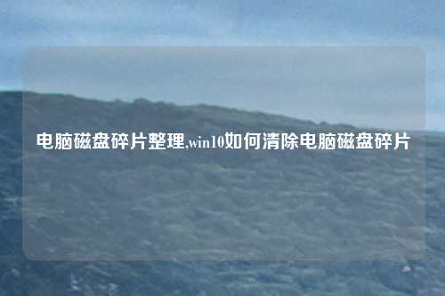 电脑磁盘碎片整理,win10如何清除电脑磁盘碎片