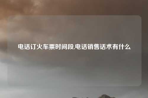 电话订火车票时间段,电话销售话术有什么