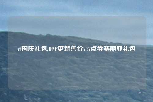 cf国庆礼包,DNF更新售价777点券赛丽亚礼包