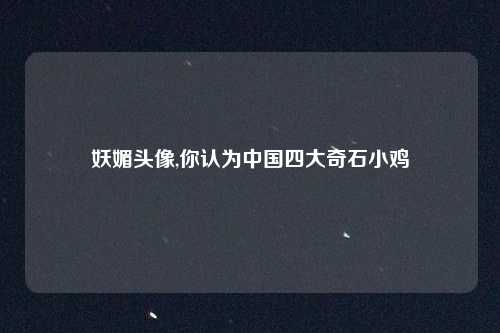 妖媚头像,你认为中国四大奇石小鸡