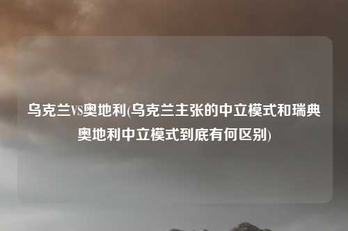 乌克兰VS奥地利(乌克兰主张的中立模式和瑞典奥地利中立模式到底有何区别)