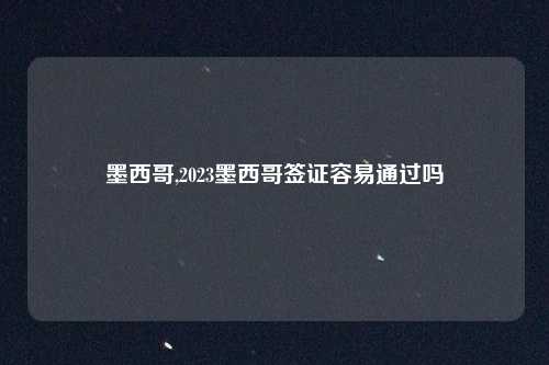 墨西哥,2023墨西哥签证容易通过吗