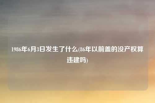 1986年6月3日发生了什么(86年以前盖的没产权算违建吗)