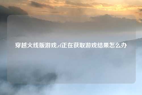 穿越火线版游戏,cf正在获取游戏结果怎么办