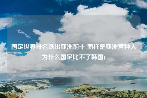 国足世界排名跌出亚洲前十(同样是亚洲黄种人为什么国足比不了韩国)