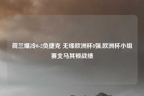 荷兰爆冷0-2负捷克 无缘欧洲杯8强,欧洲杯小组赛北马其顿战绩
