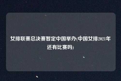 女排联赛总决赛暂定中国举办(中国女排2021年还有比赛吗)