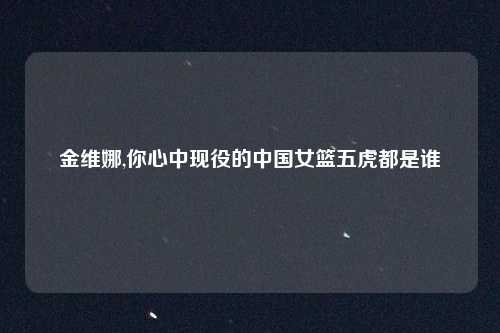 金维娜,你心中现役的中国女篮五虎都是谁