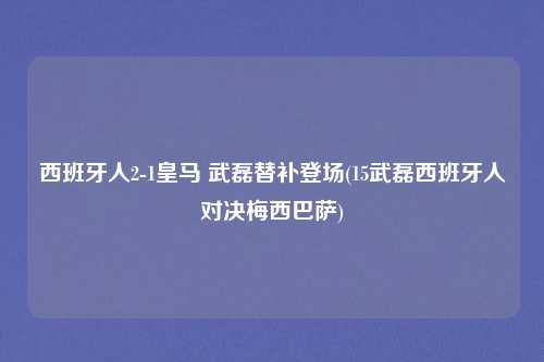 西班牙人2-1皇马 武磊替补登场(15武磊西班牙人对决梅西巴萨)